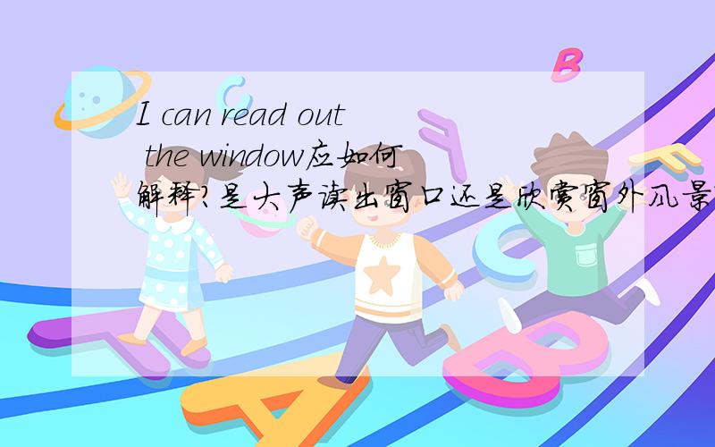 I can read out the window应如何解释?是大声读出窗口还是欣赏窗外风景?