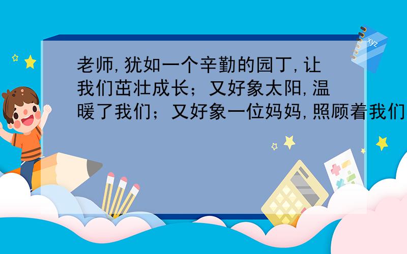 老师,犹如一个辛勤的园丁,让我们茁壮成长；又好象太阳,温暖了我们；又好象一位妈妈,照顾着我们.的体