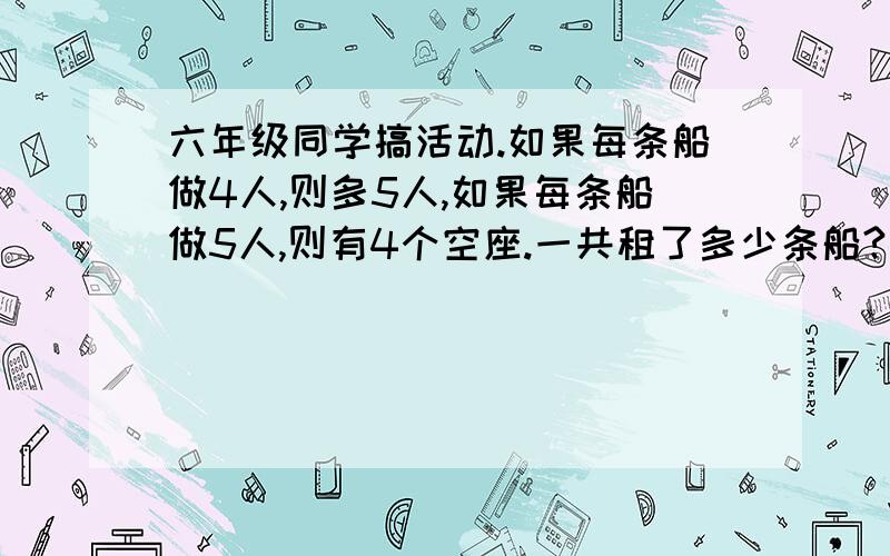 六年级同学搞活动.如果每条船做4人,则多5人,如果每条船做5人,则有4个空座.一共租了多少条船?要算式 不要方程