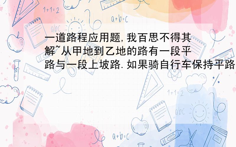 一道路程应用题,我百思不得其解~从甲地到乙地的路有一段平路与一段上坡路.如果骑自行车保持平路每小时行15km,上坡路每小时行10km,下坡路每小时行18km,那么从甲地到乙地需29分钟,从乙地到