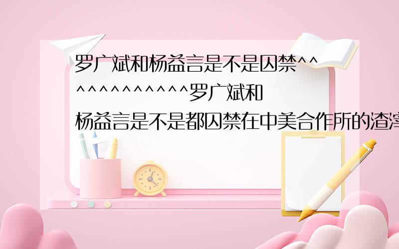 罗广斌和杨益言是不是囚禁^^^^^^^^^^^^罗广斌和杨益言是不是都囚禁在中美合作所的渣滓洞集中营