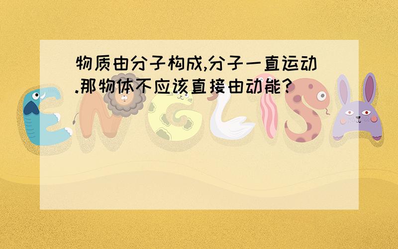 物质由分子构成,分子一直运动.那物体不应该直接由动能?