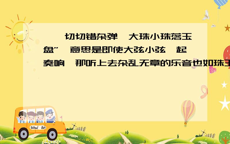 嘈嘈切切错杂弹,大珠小珠落玉盘”,意思是即使大弦小弦一起奏响,那听上去杂乱无章的乐音也如珠玉之声一样清脆悦耳这句话哪错 急