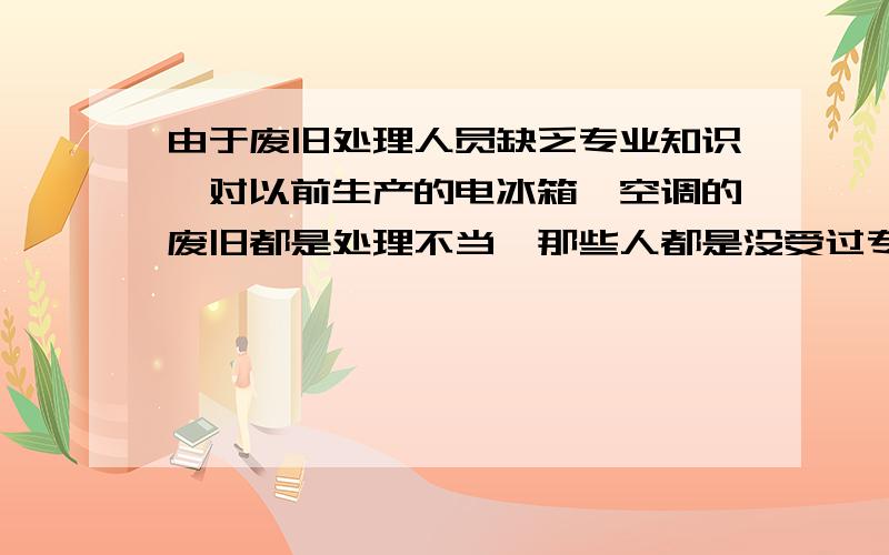 由于废旧处理人员缺乏专业知识,对以前生产的电冰箱、空调的废旧都是处理不当,那些人都是没受过专业培训的,把“氟利昂”随便空倒,散发到空气中,严重破坏了大气层中的臭氧离子层,使得