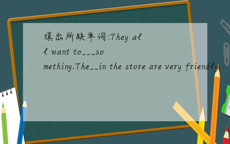 填出所缺单词:They all want to___something.The__in the store are very friendly