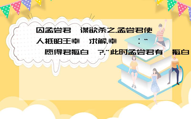 囚孟尝君,谋欲杀之.孟尝君使人抵昭王幸姬求解.幸姬曰：“妾愿得君狐白裘?.”此时孟尝君有一狐白裘,直千金,天下无双,入秦献之昭王,更无他裘.孟尝君患之,遍回客,莫能对.最下坐有能为狗盗