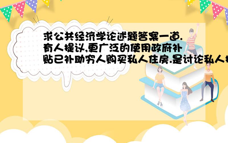 求公共经济学论述题答案一道.有人提议,更广泛的使用政府补贴已补助穷人购买私人住房.是讨论私人提供住房和公共提供住房的优缺点.