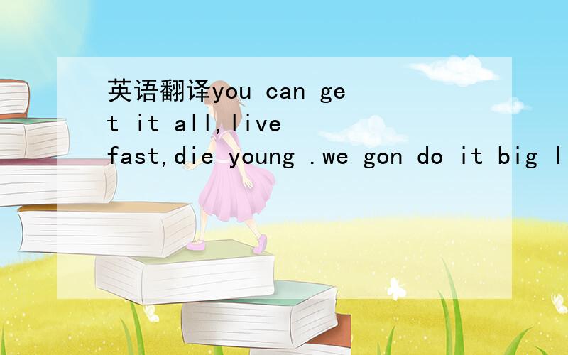 英语翻译you can get it all,live fast,die young .we gon do it big like that,we do it real big,biger than you.