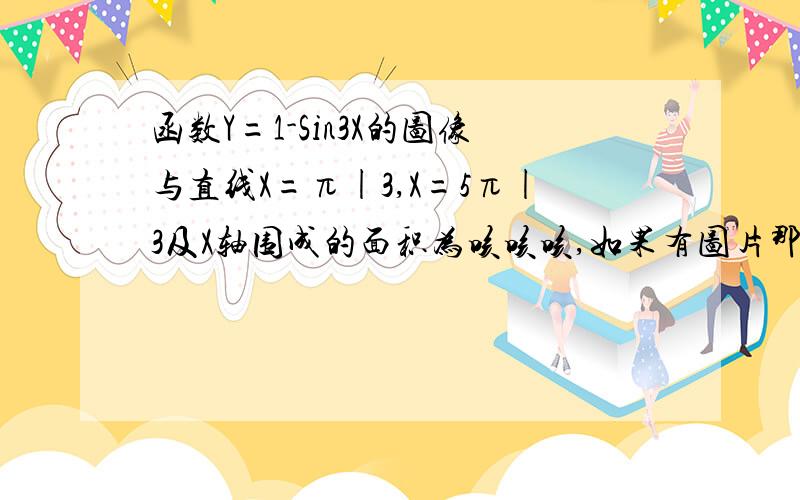 函数Y=1-Sin3X的图像与直线X=π|3,X=5π|3及X轴围成的面积为咳咳咳,如果有图片那是最好啦,