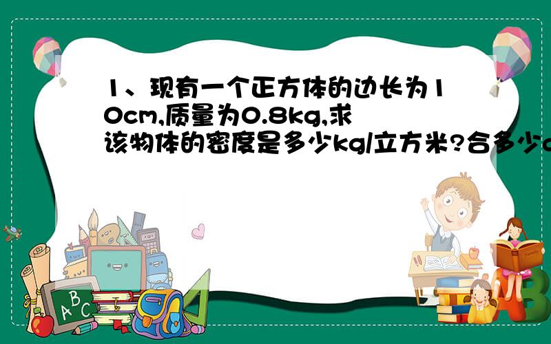 1、现有一个正方体的边长为10cm,质量为0.8kg,求该物体的密度是多少kg/立方米?合多少g/立方厘米?2、有一空瓶子质量是50克,装满水后称得总质量为250克,装满另一种液体称得总质量为200克,求这种