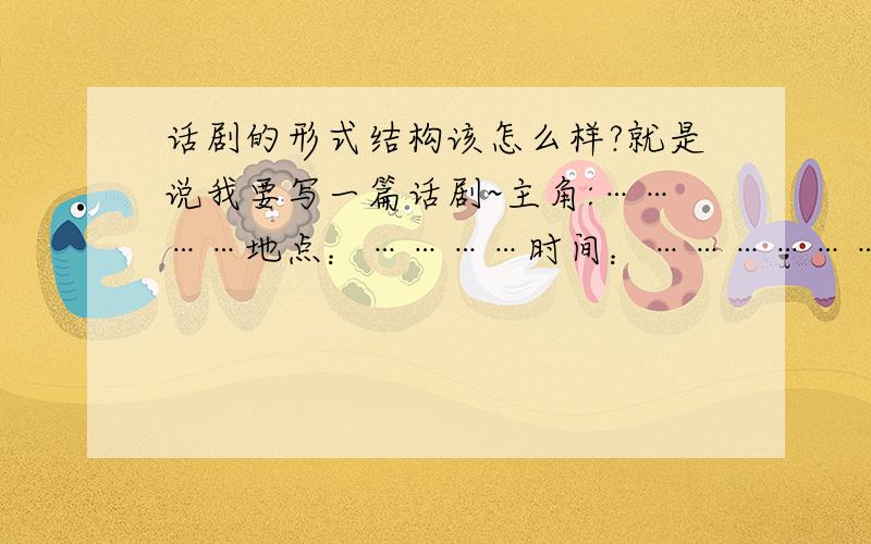 话剧的形式结构该怎么样?就是说我要写一篇话剧~主角:…………地点：…………时间：………………（是不是这种结构,）