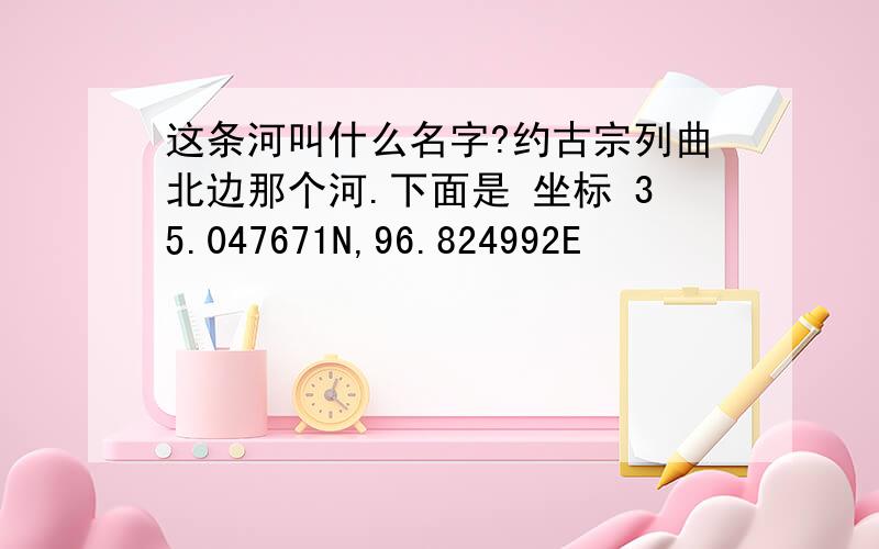 这条河叫什么名字?约古宗列曲北边那个河.下面是 坐标 35.047671N,96.824992E