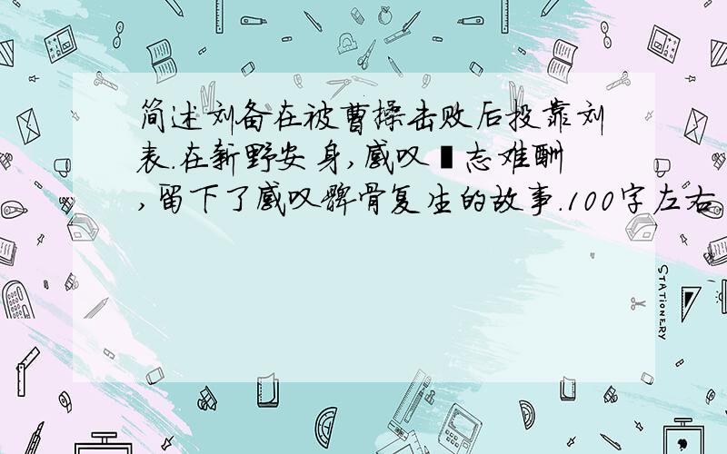 简述刘备在被曹操击败后投靠刘表.在新野安身,感叹壮志难酬,留下了感叹髀骨复生的故事.100字左右.急需急需