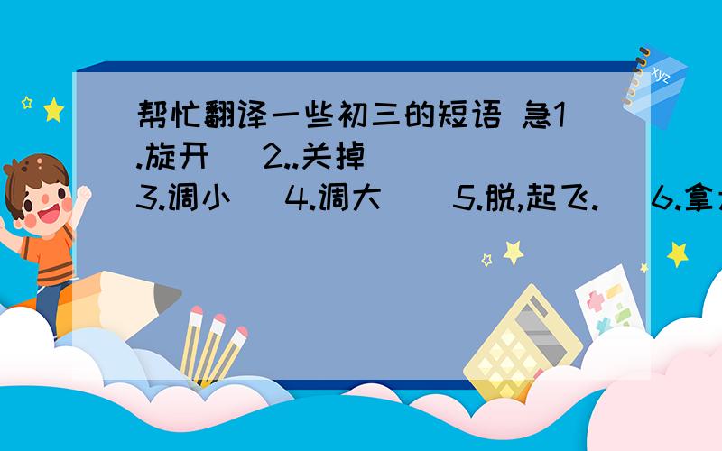 帮忙翻译一些初三的短语 急1.旋开   2..关掉   3.调小   4.调大    5.脱,起飞.   6.拿走      7.小心       8.照顾        9.取出           10.吃药      11.举起,搭起        12.穿上         13.推迟           14.收拾