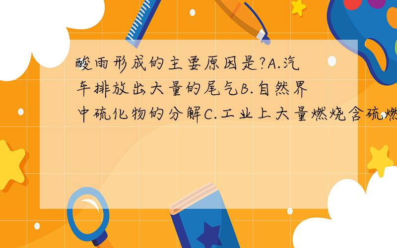 酸雨形成的主要原因是?A.汽车排放出大量的尾气B.自然界中硫化物的分解C.工业上大量燃烧含硫燃料D.可燃冰燃烧