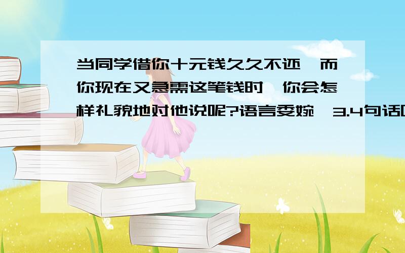 当同学借你十元钱久久不还,而你现在又急需这笔钱时,你会怎样礼貌地对他说呢?语言委婉,3.4句话吧.