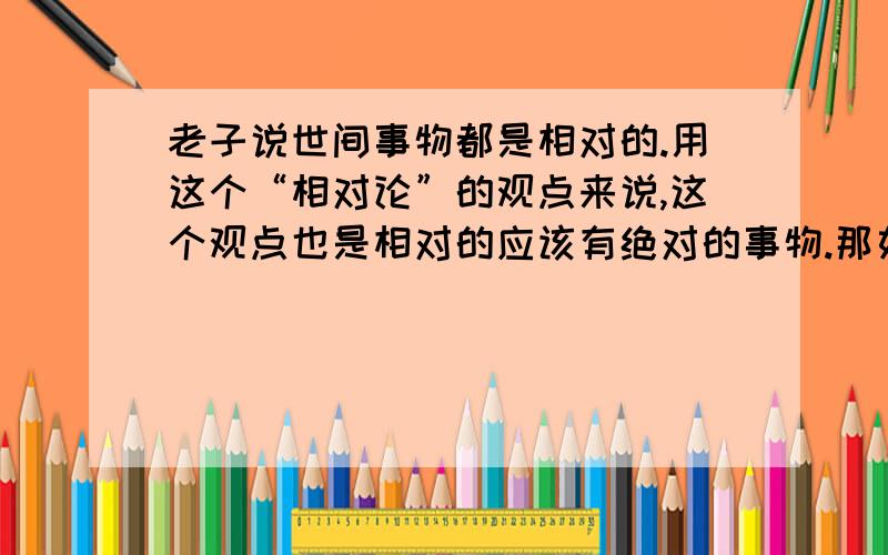 老子说世间事物都是相对的.用这个“相对论”的观点来说,这个观点也是相对的应该有绝对的事物.那如果有绝对的事物,这个观点正确吗?