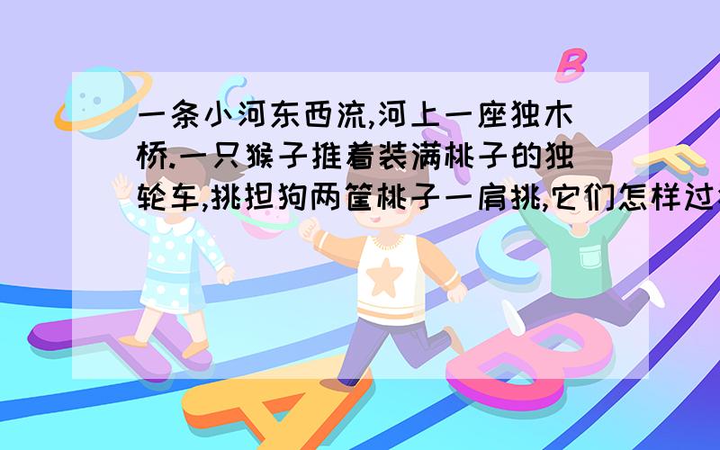 一条小河东西流,河上一座独木桥.一只猴子推着装满桃子的独轮车,挑担狗两筐桃子一肩挑,它们怎样过独木它们到了桥上互不相让,可是没有争和吵,猴狗都过了桥.求高手拔刀相助.