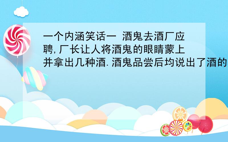 一个内涵笑话一 酒鬼去酒厂应聘,厂长让人将酒鬼的眼睛蒙上并拿出几种酒.酒鬼品尝后均说出了酒的品牌、度数等,无不震惊.厂长向女秘书使眼色, 女秘书拿了一杯尿递上.酒鬼尝后说：女,26