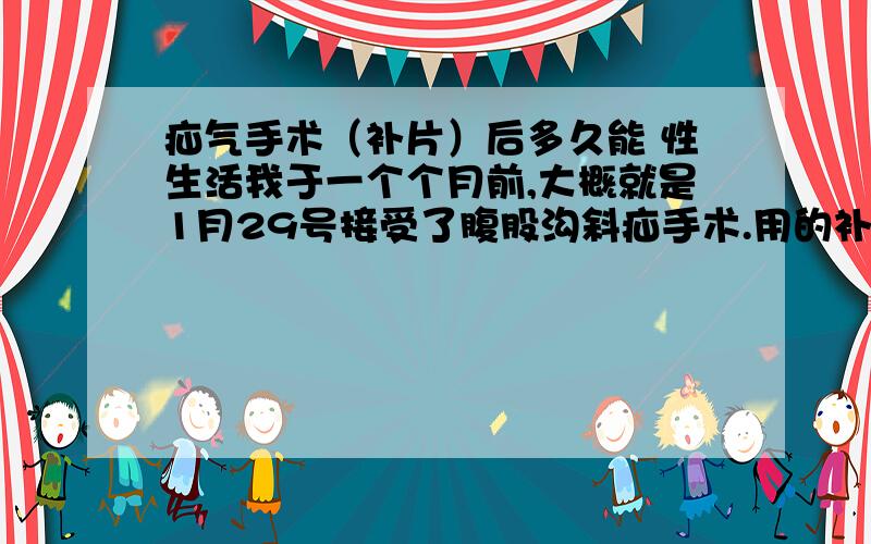 疝气手术（补片）后多久能 性生活我于一个个月前,大概就是1月29号接受了腹股沟斜疝手术.用的补片技术,采用的是平片（800元的）.我想知道现在我是否能过性生活?需注意些什么?还有,是否