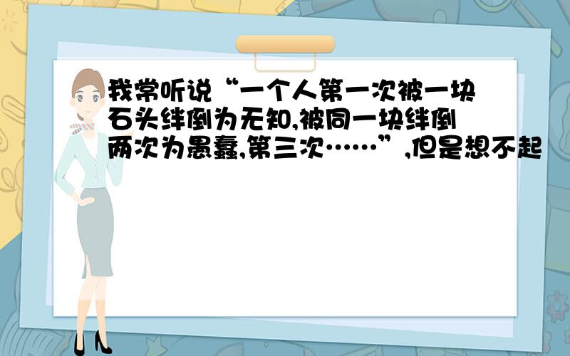 我常听说“一个人第一次被一块石头绊倒为无知,被同一块绊倒两次为愚蠢,第三次……”,但是想不起