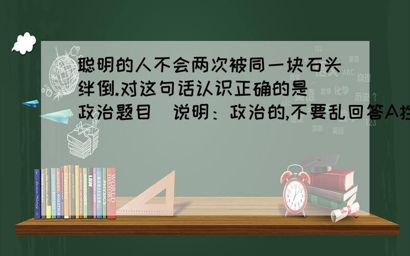 聪明的人不会两次被同一块石头绊倒.对这句话认识正确的是（政治题目）说明：政治的,不要乱回答A挫折能使人增长聪明才智B在生活和工作中,失败的教训是很可贵的C所谓“吃一堑,长一智”