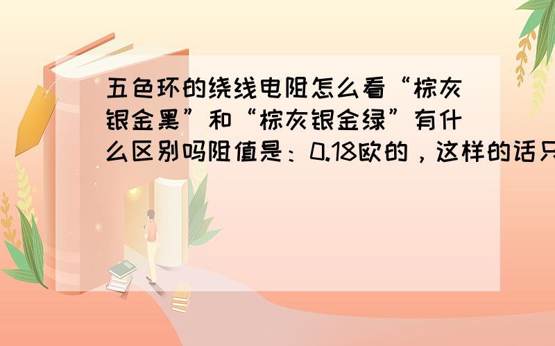 五色环的绕线电阻怎么看“棕灰银金黑”和“棕灰银金绿”有什么区别吗阻值是：0.18欧的，这样的话只是按照四色环的电阻来读，可是最后一环是什么意思呢？