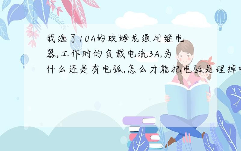 我选了10A的欧姆龙通用继电器,工作时的负载电流3A,为什么还是有电弧,怎么才能把电弧处理掉呢我很菜,希望高手支招,继电器控制的是600w发热管,所以电流3A,所以负载应该是阻性负载,