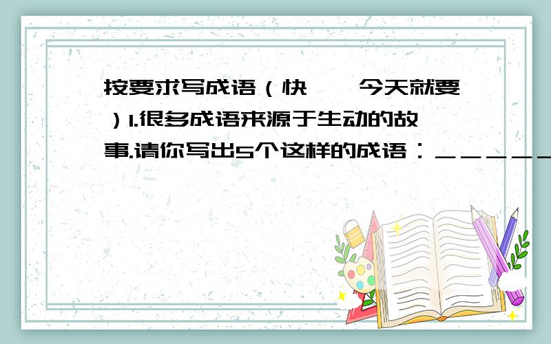 按要求写成语（快——今天就要）1.很多成语来源于生动的故事.请你写出5个这样的成语：＿＿＿＿＿＿、＿＿＿＿＿＿、＿＿＿＿＿＿、＿＿＿＿＿＿ 、＿＿＿＿＿＿.2.写出5个含神话故事