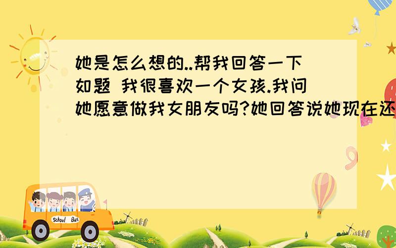 她是怎么想的..帮我回答一下如题 我很喜欢一个女孩.我问她愿意做我女朋友吗?她回答说她现在还不想谈这些.要我成熟一点.但是我问她如果有别的男孩子追你.你会也会这样回答吗?汗``我想