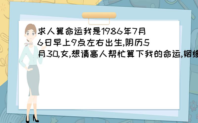 求人算命运我是1986年7月6日早上9点左右出生,阴历5月30,女,想请高人帮忙算下我的命运,姻缘,财富等,