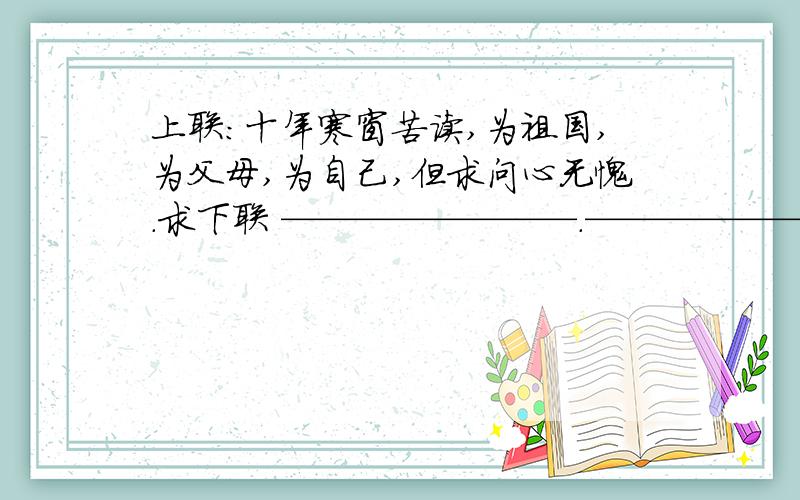 上联：十年寒窗苦读,为祖国,为父母,为自己,但求问心无愧.求下联 ————————.——————————————————————————————————————————————