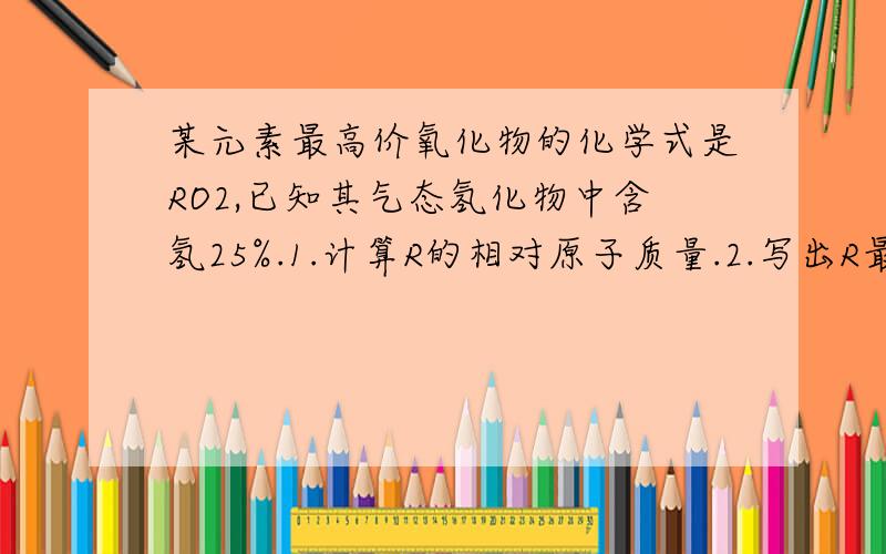 某元素最高价氧化物的化学式是RO2,已知其气态氢化物中含氢25%.1.计算R的相对原子质量.2.写出R最高价...某元素最高价氧化物的化学式是RO2,已知其气态氢化物中含氢25%.1.计算R的相对原子质量.2