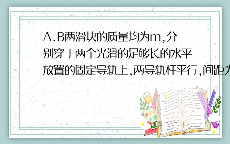 A.B两滑块的质量均为m,分别穿于两个光滑的足够长的水平放置的固定导轨上,两导轨杆平行,间距为d,以自然长度为d的轻弹簧连接两滑块,开始时两滑块位于同一竖直线上且速度为零,现给B滑块一