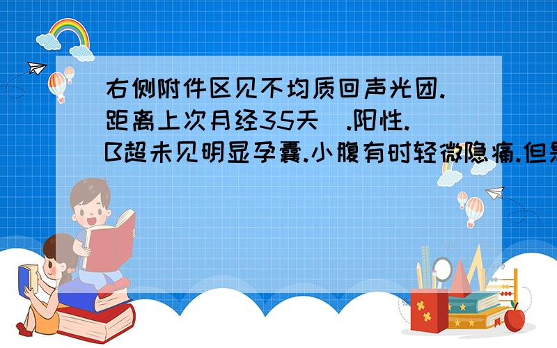 右侧附件区见不均质回声光团.距离上次月经35天囖.阳性.B超未见明显孕囊.小腹有时轻微隐痛.但是左右都有.不在固定一侧痛.未见红.