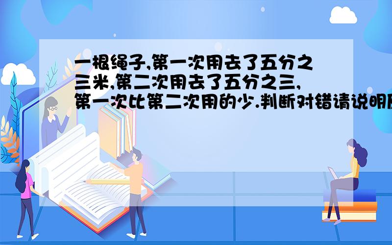 一根绳子,第一次用去了五分之三米,第二次用去了五分之三,第一次比第二次用的少.判断对错请说明原因,一根绳子两次用完，第一次用去了五分之三米，第二次用去了五分之三，第一次比第