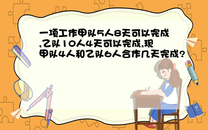 一项工作甲队5人8天可以完成,乙队10人4天可以完成,现甲队4人和乙队6人合作几天完成?