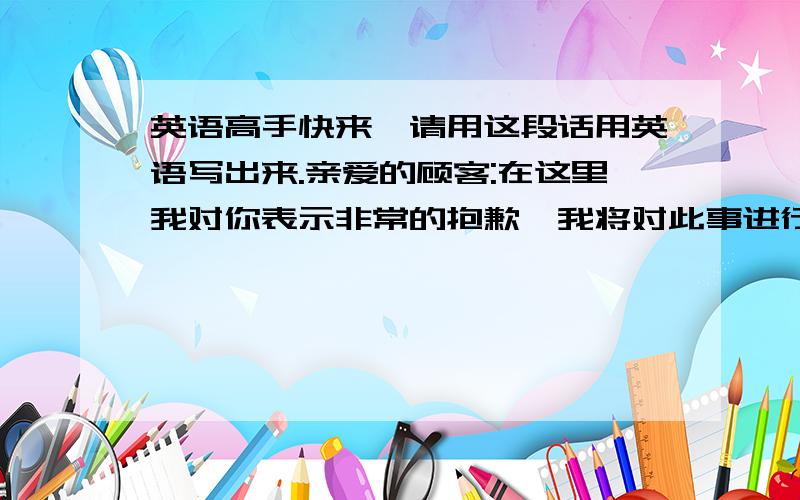 英语高手快来,请用这段话用英语写出来.亲爱的顾客:在这里我对你表示非常的抱歉,我将对此事进行调查,如果属实,我会帮你换一个新的随身听,而且对那店员进行严格的批评,请你放心,我会用