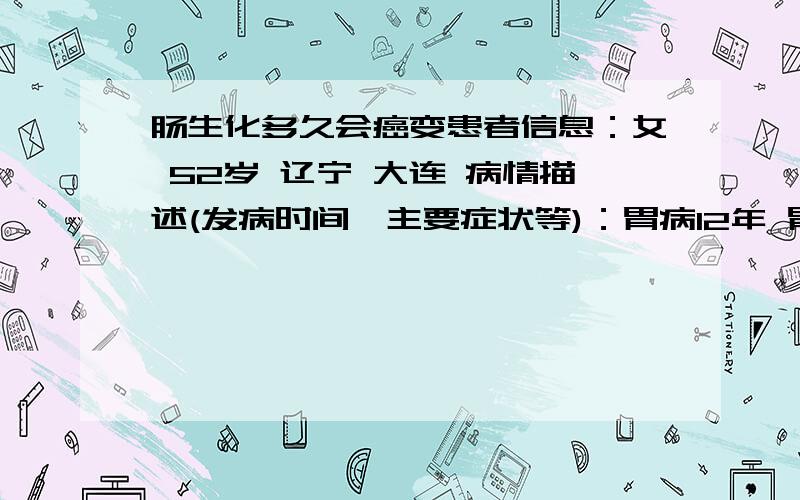 肠生化多久会癌变患者信息：女 52岁 辽宁 大连 病情描述(发病时间、主要症状等)：胃病12年 胃粘膜脱落 萎缩性胃炎 去年检查是萎缩性胃炎 今天病情比去年好 但是 发现肠生化了想得到怎样