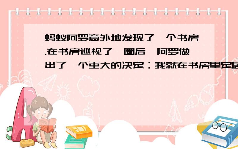 蚂蚁阿罗意外地发现了一个书房.在书房巡视了一圈后,阿罗做出了一个重大的决定：我就在书房里定居了,而且我每天要住在一本书里……童话续写,最后要总结出一个道理,不用很详细,只要大