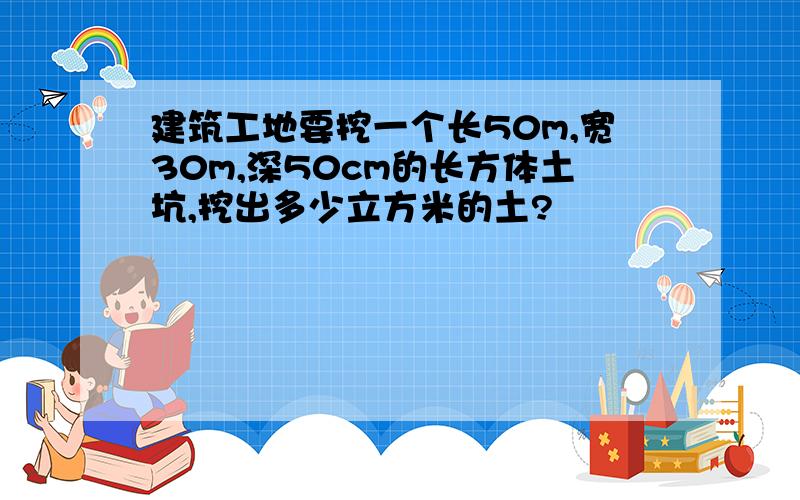 建筑工地要挖一个长50m,宽30m,深50cm的长方体土坑,挖出多少立方米的土?