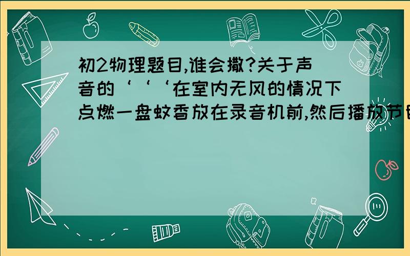 初2物理题目,谁会撒?关于声音的‘‘‘在室内无风的情况下点燃一盘蚊香放在录音机前,然后播放节目,记下播放节目前后看到的烟上升的情况,说明有什么不同,并解释原因．