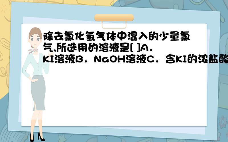 除去氯化氢气体中混入的少量氯气,所选用的溶液是[ ]A．KI溶液B．NaOH溶液C．含KI的浓盐酸D．饱和食盐水为什么?