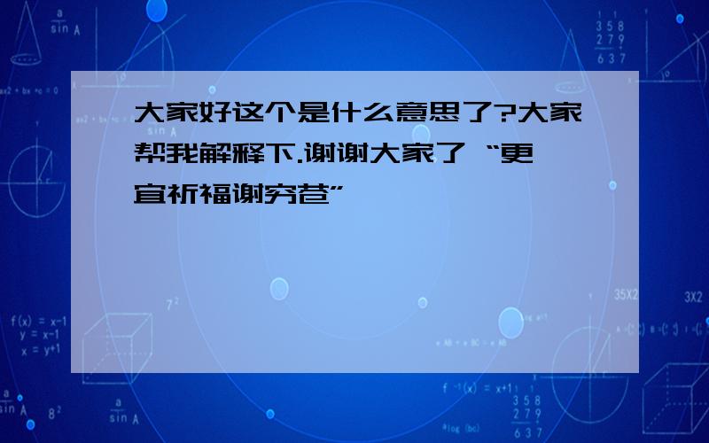 大家好这个是什么意思了?大家帮我解释下.谢谢大家了 “更宜祈福谢穷苍”