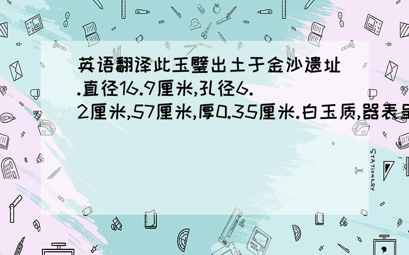 英语翻译此玉璧出土于金沙遗址.直径16.9厘米,孔径6.2厘米,57厘米,厚0.35厘米.白玉质,器表呈现出深浅不等的褐色沁斑.该器制作精工,平面为一规整圆形,中有圆孔,孔周缘高高凸起,璧内外级厚薄