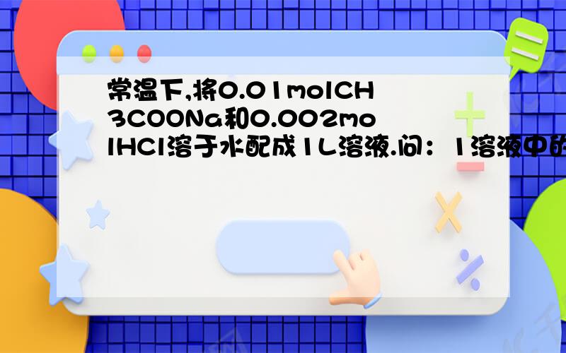 常温下,将0.01molCH3COONa和0.002molHCl溶于水配成1L溶液.问：1溶液中的物料守恒和电荷守恒关系.2溶液中有几种粒子.（急）