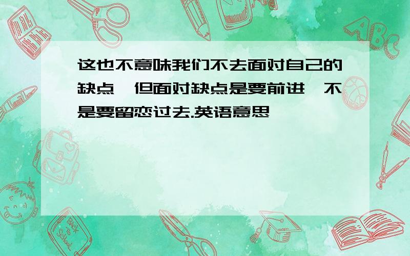 这也不意味我们不去面对自己的缺点,但面对缺点是要前进,不是要留恋过去.英语意思