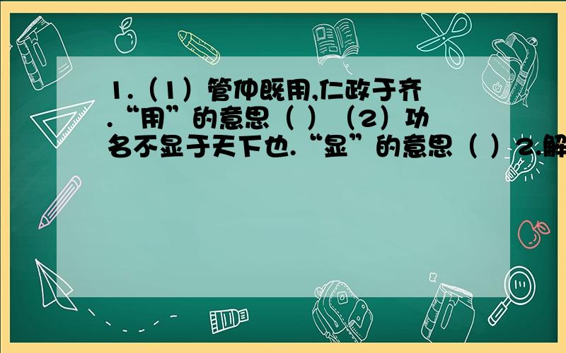 1.（1）管仲既用,仁政于齐.“用”的意思（ ）（2）功名不显于天下也.“显”的意思（ ）2.解释下列虚词在不同语境中的含义.于：（1）管仲既用,仁政于齐.（ ）（2）吾尝三仕三见逐于君.（