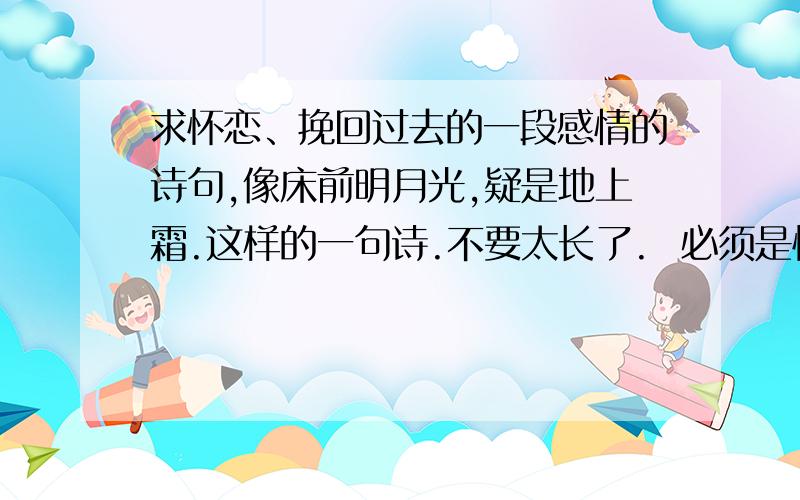 求怀恋、挽回过去的一段感情的诗句,像床前明月光,疑是地上霜.这样的一句诗.不要太长了.  必须是怀念过去,想挽回过去感情的诗词.谢了