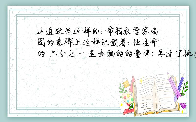 这道题是这样的：希腊数学家潘图的墓碑上这样记载着：他生命的 六分之一 是幸福的的童年；再过了他生命的 十二分之一 ,脸颊长起了胡子；又度过了一生的 七分之一 他结婚了；在过了5